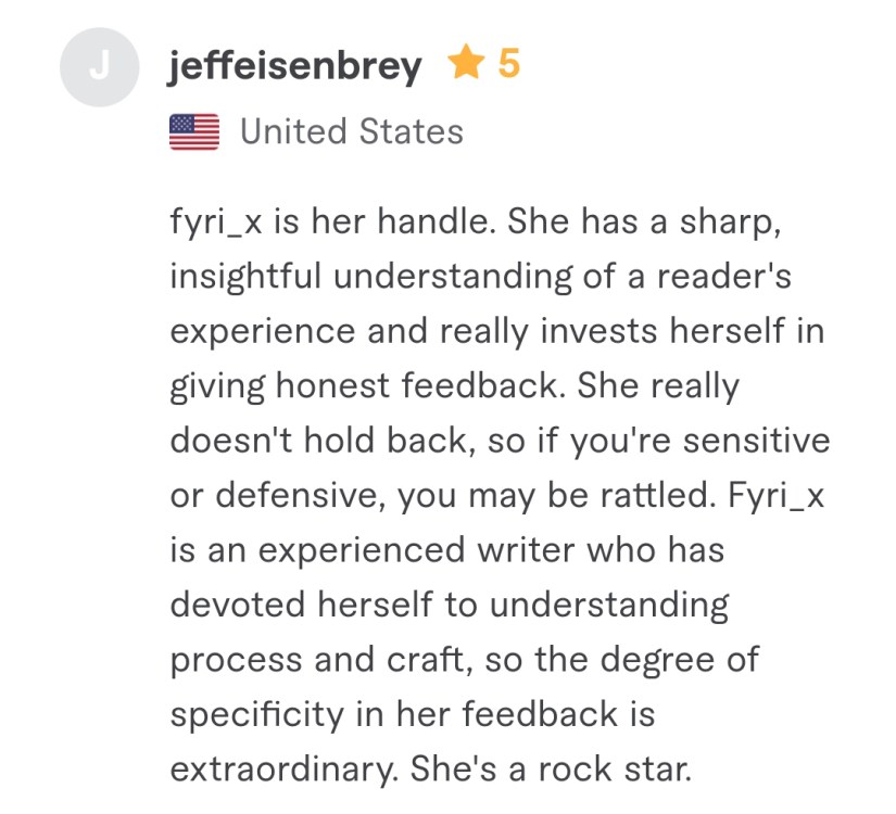 She has a sharp, insightful understanding of a reader's experience and really invests herself in giving honest feedback. She really doesn't hold back, so if you're sensitive or defensive, you may be rattled. Fyri is an experienced writer who has devoted herself to understanding process and craft, so the degree of specificity in her feedback is extraordinary. She's a rock star.