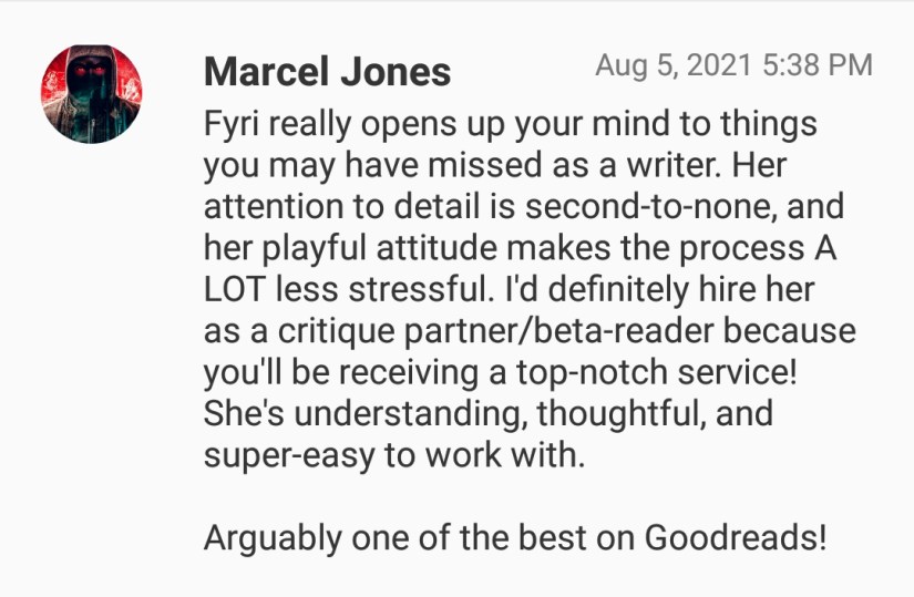 Fyri really opens up your mind to things you may have missed as a writer. Her attention to detail is second-to-none, and her playful attitude makes the process A LOT less stressful. I'd definitely hire her as a critique partner/beta-reader because you'd be recieving a top-notch service! She's understanding, thoughtful, and super-easy to work with. Arguably one of the best on Goodreads!