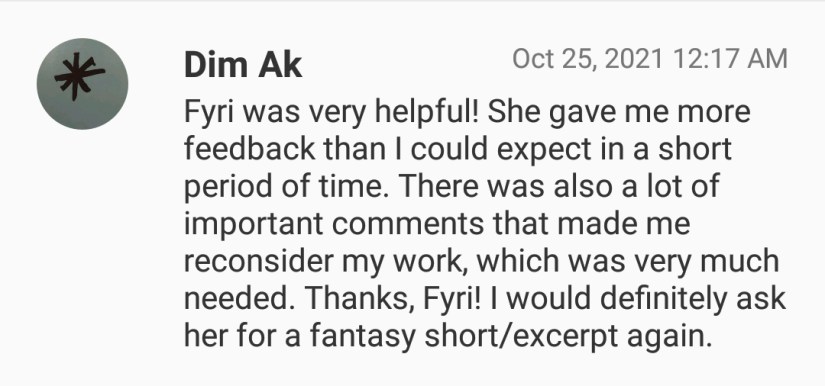 Dim Ak says "Fyri was very helpful. She gave me more feedback than I could expect in a short period of time. There was also a lof of importand comments that made me reconsider my work, which was very much needed. Thanks, Fyri! I would definitely ask her for a fantasy short/excerpt again.
